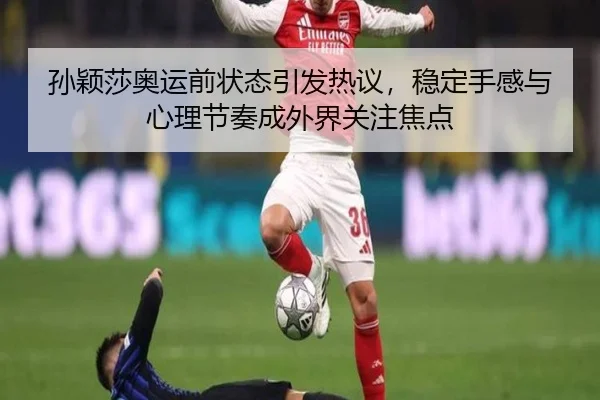 孙颖莎奥运前状态引发热议，稳定手感与心理节奏成外界关注焦点